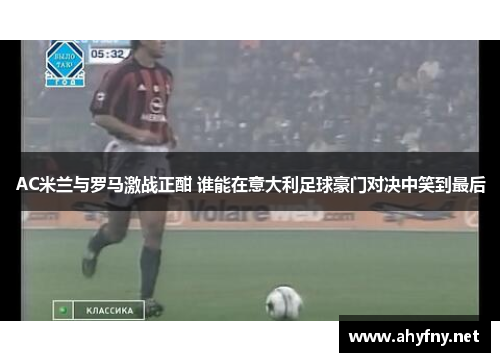 AC米兰与罗马激战正酣 谁能在意大利足球豪门对决中笑到最后