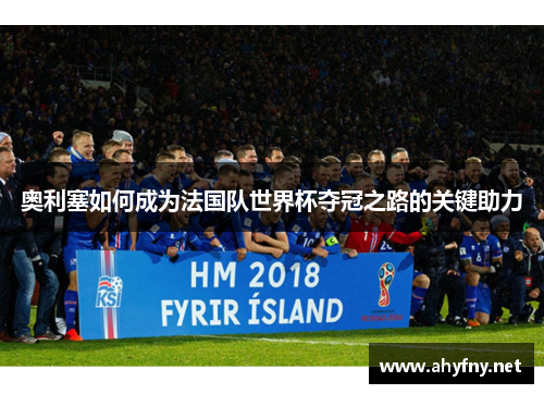 奥利塞如何成为法国队世界杯夺冠之路的关键助力