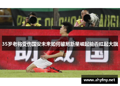 35岁老将受伤国安未来如何破局新星崛起能否扛起大旗