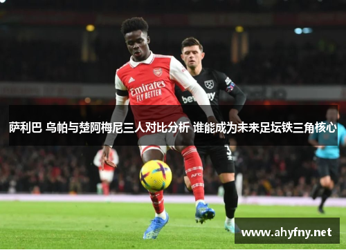 萨利巴 乌帕与楚阿梅尼三人对比分析 谁能成为未来足坛铁三角核心