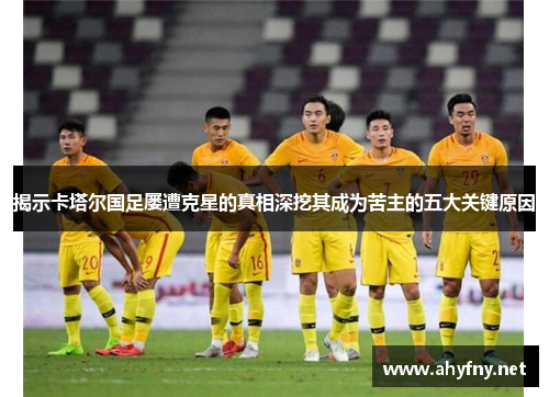 揭示卡塔尔国足屡遭克星的真相深挖其成为苦主的五大关键原因